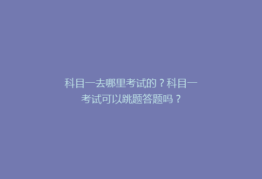 科目一去哪里考试的？科目一考试可以跳题答题吗？
