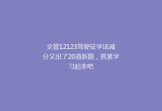交管12123驾驶证学法减分又出了20道新题，抓紧学习起来吧
